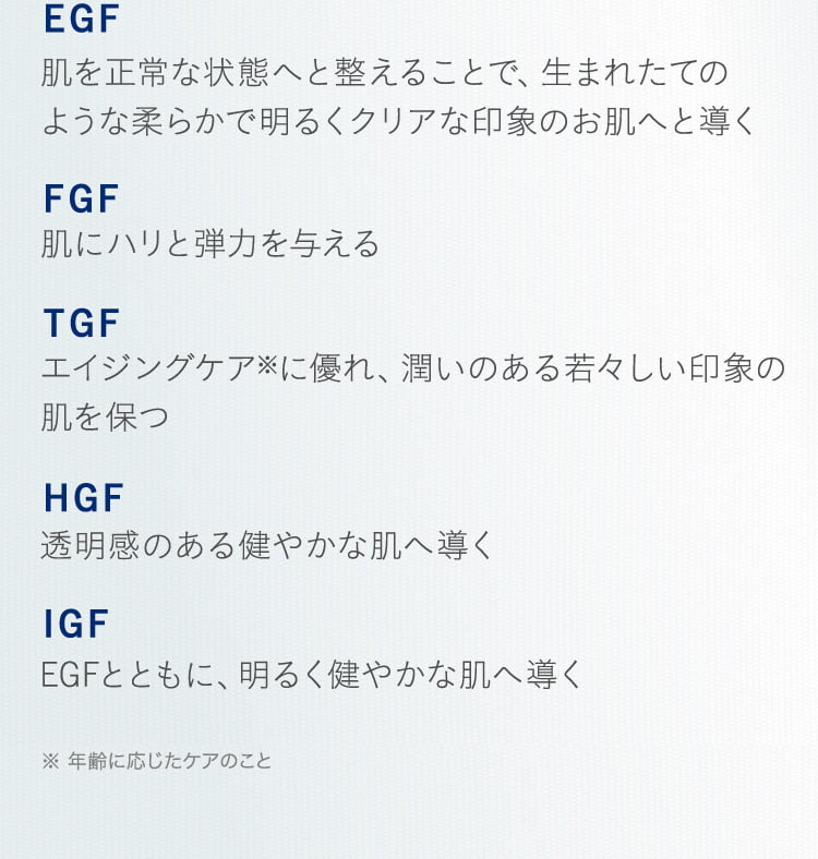  EGF 肌を正常な状態へと整えることで、生まれたてのような柔らかで明るくクリアな印象のお肌へと導く FGF 肌にハリと弾力を与える TGF エイジングケア※に優れ、潤いのある若々しい印象の肌を保つ HGF 透明感のある健やかな肌へ導く IGF EGFとともに、明るく健やかな肌へ導く ※ 年齢に応じたケアのこと