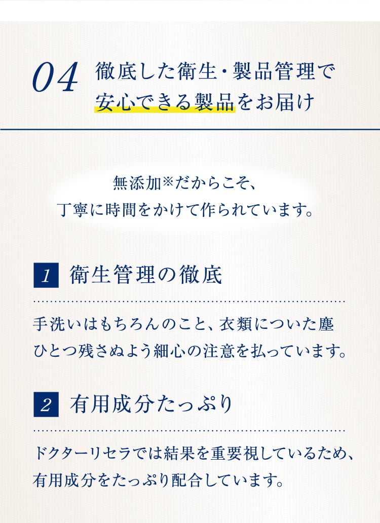 04 徹底した衛生・製品管理で安心できる製品をお届け 無添加※だからこそ、
  丁寧に時間をかけて作られています。 1衛生管理の徹底 手洗いはもちろんのこと、衣類についた塵ひとつ残さぬよう細心の注意を払っています。 2有用成分たっぷり ドクターリセラでは結果を重要視しているため、有用成分をたっぷり配合しています。