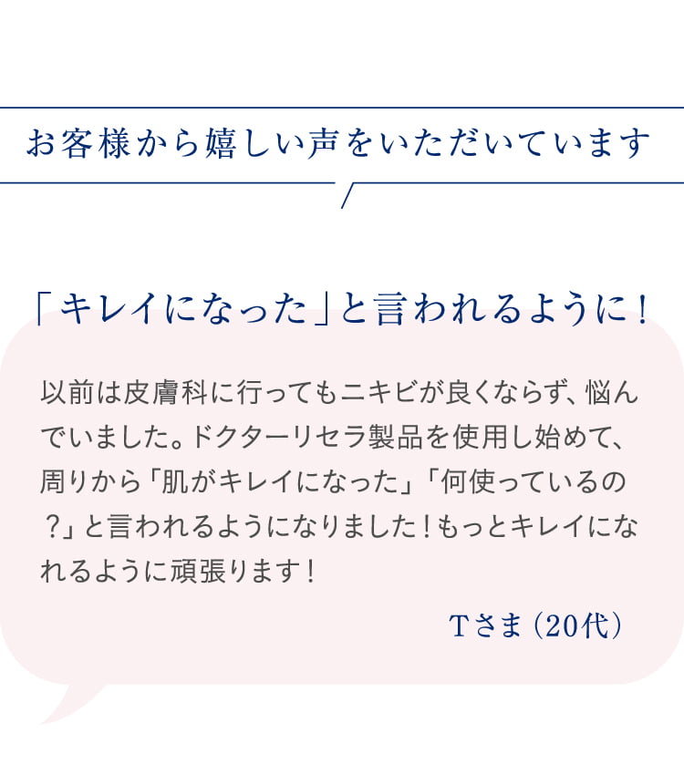 お客様から嬉しい声をいただいています 「キレイになった」と言われるように! 以前は皮膚科に行ってもニキビが良くならず、悩んでいました。ドクターリセラ製品を使用し始めて、周りから「肌がキレイになった」「何使っているの?」と言われるようになりました!もっとキレイになれるように頑張ります! Tさま(20代)