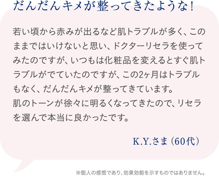 だんだんキメが整ってきたような! 若い頃から赤みが出るなど肌トラブルが多く、このままではいけないと思い、ドクターリセラを使ってみたのですが、いつもは化粧品を変えるとすぐ肌トラブルがでていたのですが、この2ヶ月はトラブルもなく、だんだんキメが整ってきています。肌のトーンが徐々に明るくなってきたので、リセラを選んで本当に良かったです。K.Y.さま(60代) ※個人の感想であり、効果効能を示すものではありません。