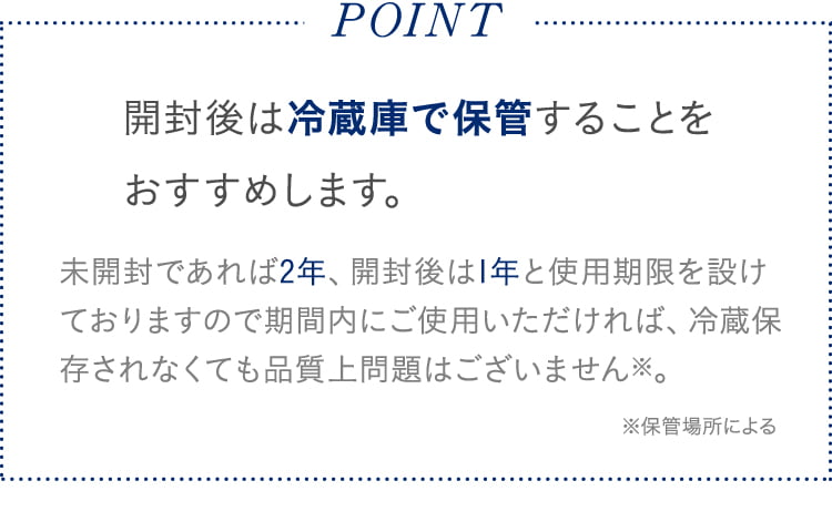 POINT 開封後は冷蔵庫で保管することをおすすめします。未開封であれば2年、開封後は1年と使用期限を設けておりますので期間内にご使用いただければ、冷蔵保存されなくても品質上問題はございません※。※保管場所による