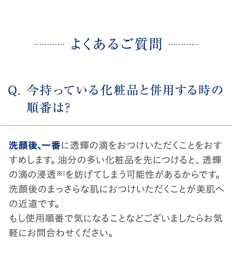 よくあるご質問 Q. 今持っている化粧品と併用する時の順番は? 洗顔後、一番に透輝の滴をおつけいただくことをおすすめします。油分の多い化粧品を先につけると、透輝の滴の浸透※1を妨げてしまう可能性があるからです。洗顔後のまっさらな肌におつけいただくことが美肌への近道です。もし使用順番で気になることなどございましたらお気軽にお問合わせください。 