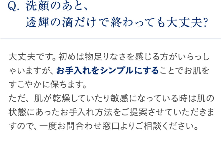 Q. 洗顔のあと、透輝の滴だけで終わっても大丈夫? 大丈夫です。初めは物足りなさを感じる方がいらっしゃいますが、お手入れをシンプルにすることでお肌をすこやかに保ちます。ただ、 肌が乾燥していたり敏感になっている時は肌の状態にあったお手入れ方法をご提案させていただきますので、一度お問合わせ窓口よりご相談ください。