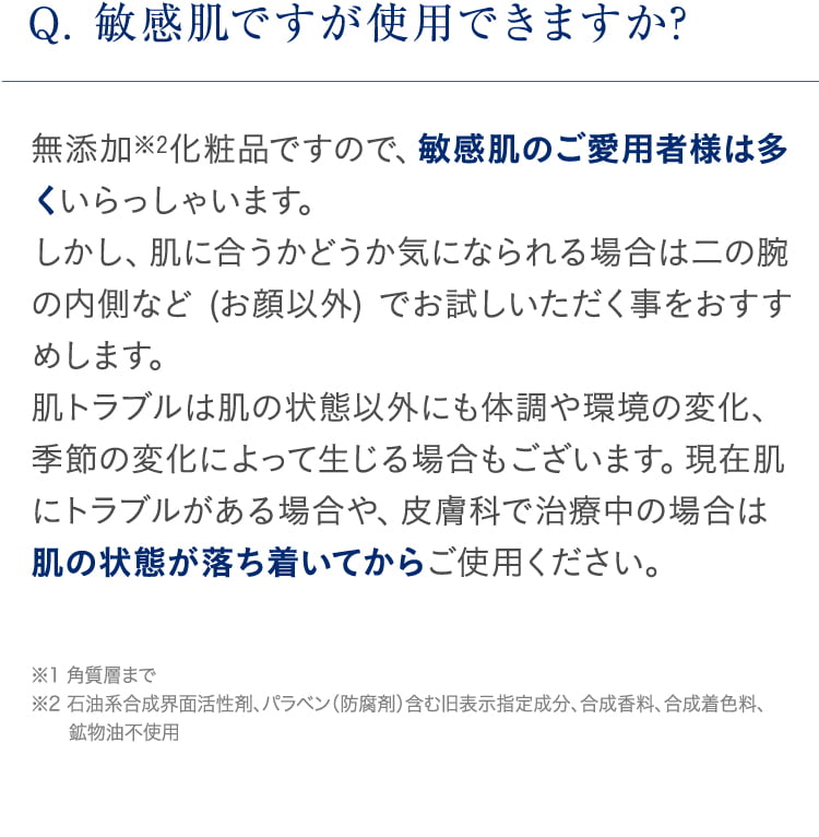 Q. 敏感肌ですが使用できますか? 無添加※2化粧品ですので、敏感肌のご愛用者様は多くいらっしゃいます。しかし、肌に合うかどうか気になられる場合は二の腕の内側など (お顔以外) でお試しいただく事をおすすめします。 肌トラブルは肌の状態以外にも体調や環境の変化、季節の変化によって生じる場合もございます。現在肌にトラブルがある場合や、皮膚科で治療中の場合は肌の状態が落ち着いてからご使用ください。※1 角質層まで ※2 石油系合成界面活性剤、パラベン(防腐剤)含む旧表示指定成分、合成香料、合成着色料、   鉱物油不使用