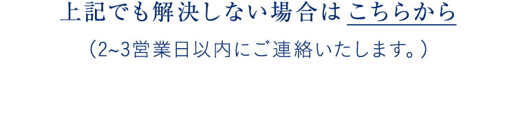 上記でも解決しない場合は こちらから(2~3営業日以内にご連絡いたします。)