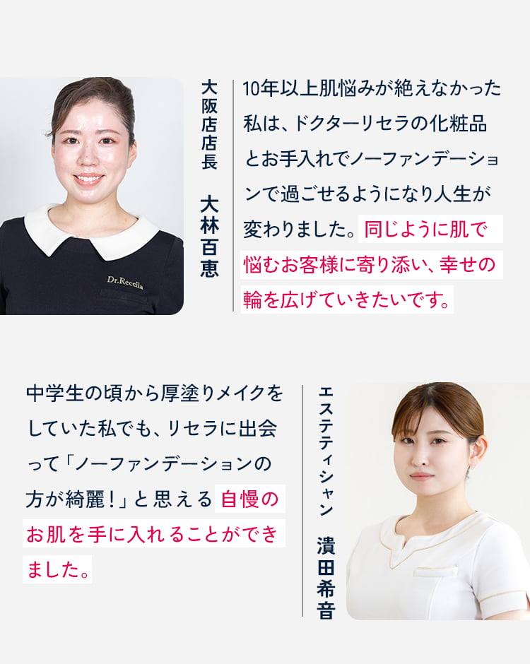 大阪店店長 大林百恵 10年以上肌悩みが絶えなかった私は、ドクターリセラの化粧品とお手入れでノーファンデーションで過ごせるようになり人生が変わりました。同じように肌で悩むお客様に寄り添い、幸せの輪を広げていきたいです。 エステティシャン 潰田希音 中学生の頃から厚塗りメイクをしていた私でも、リセラに出会って「ノーファンデーションの方が綺麗!」と思える自慢のお肌を手に入れることができました。