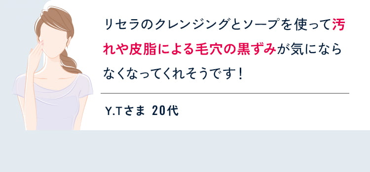 リセラのクレンジングとソープを使って汚れや皮脂による毛穴の黒ずみが気にならなくなってくれそうです! Y.Tさま 20代