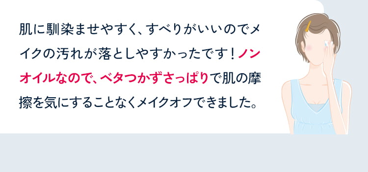 肌に馴染ませやすく、すべりがいいのでメイクの汚れが落としやすかったです!ノンオイルなので、ベタつかずさっぱりで肌の摩擦を気にすることなくメイクオフできました。