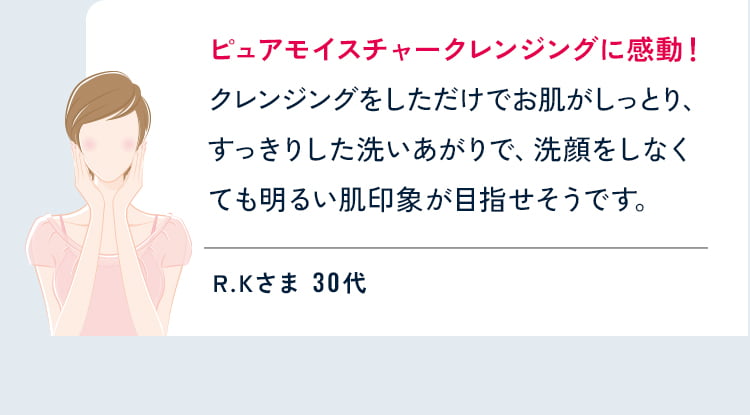 ピュアモイスチャークレンジングに感動!
  クレンジングをしただけでお肌がしっとり、すっきりした洗いあがりで、洗顔をしなくても明るい肌印象が目指せそうです。 R.Kさま 30代