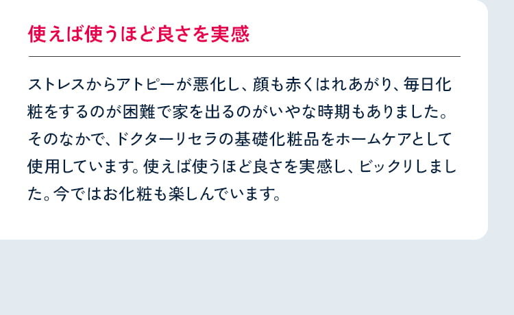 使えば使うほど良さを実感 ストレスからアトピーが悪化し、顔も赤くはれあがり、毎日化粧をするのが困難で家を出るのがいやな時期もありました。そのなかで、ドクターリセラの基礎化粧品をホームケアとして使用しています。使えば使うほど良さを実感し、ビックリしました。今ではお化粧も楽しんでいます。