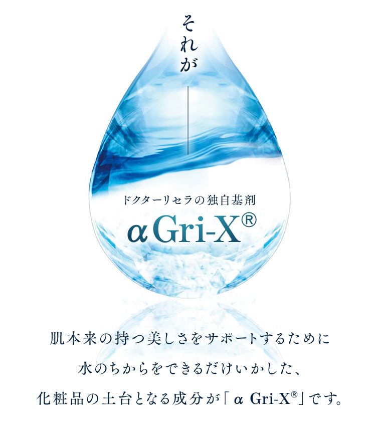 それが ドクターリセラの独自基剤 αGri-XR 肌本来の持つ美しさをサポートするために水のちからをできるだけいかした、化粧品の土台となる成分が「α Gri-XR=vです。