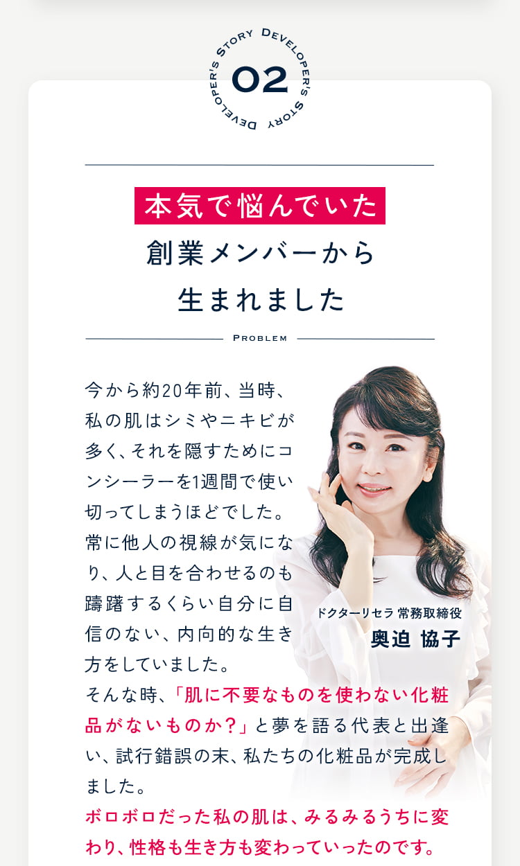 02 本気で悩んでいた創業メンバーから生まれました 今から約20年前、当時、私の肌はシミやニキビが多く、それを隠すためにコンシーラーを1週間で使い切ってしまうほどでした。常に他人の視線が気になり、人と目を合わせるのも躊躇するくらい自分に自信のない、内向的な生き方をしていました。そんな時、「肌に不要なものを使わない化粧品がないものか?」と夢を語る代表と出逢い、試行錯誤の末、私たちの化粧品が完成しました。ボロボロだった私の肌は、みるみるうちに変わり、性格も生き方も変わっていったのです。 ドクターリセラ 奥迫協子