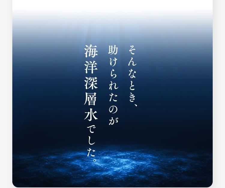 そんなとき、助けられたのが海洋深層水でした。