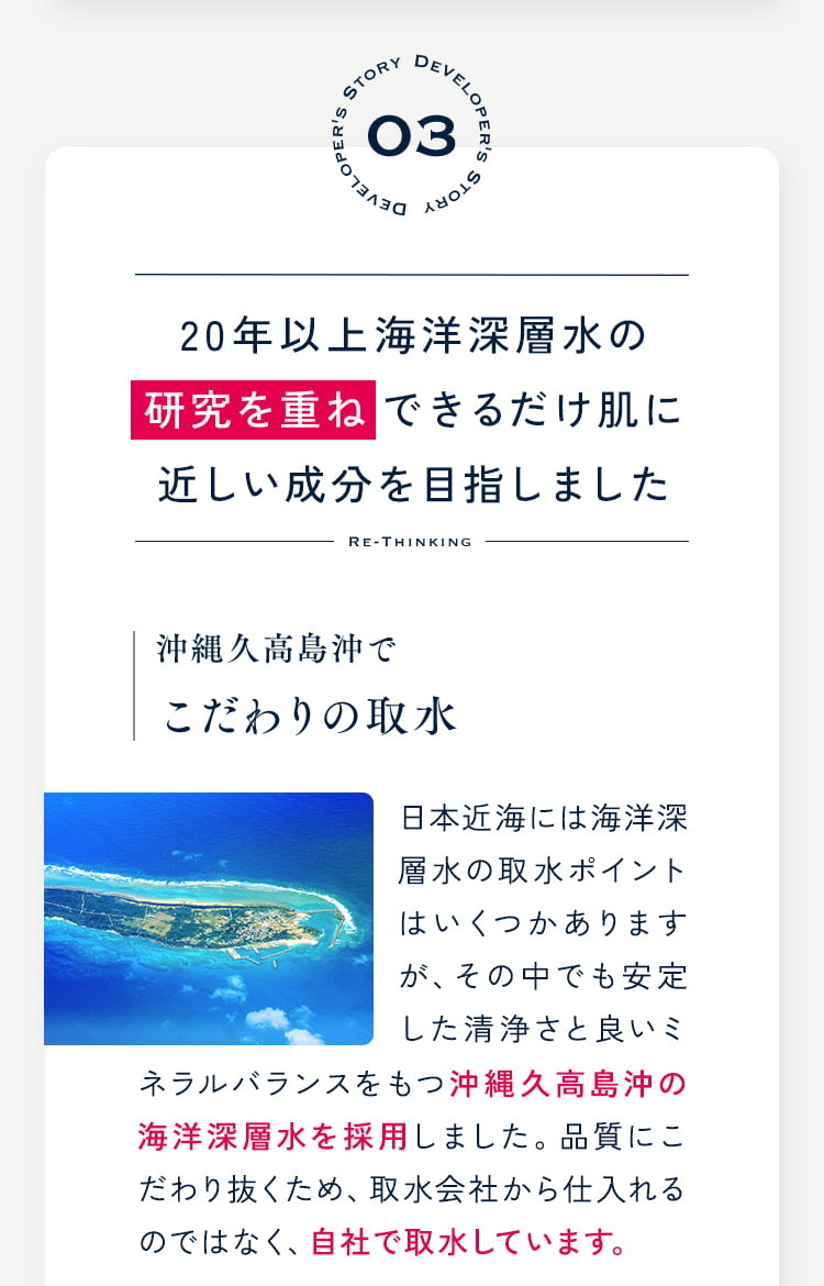 20年以上海洋深層水の研究を重ねできるだけ肌に近しい成分を目指しました 沖縄久高島沖でこだわりの取水 日本近海には海洋深層水の取水ポイントはいくつかありますが、その中でも安定した清浄さと良いミネラルバランスをもつ沖縄久高島沖の海洋深層水を採用しました。品質にこだわり抜くため、取水会社から仕入れるのではなく、自社で取水しています。ネラルバランスをもつ沖縄久高島沖の海洋深層水を採用しました。品質にこだわり抜くため、取水会社から仕入れるのではなく、自社で取水しています。