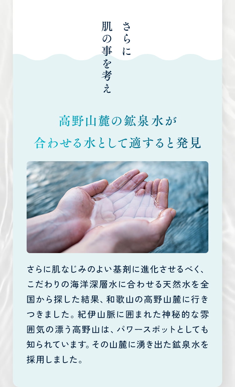 さらに肌の事を考え 高野山麓の鉱泉水が合わせる水として適すると発見 さらに肌なじみのよい基剤に進化させるべく、こだわりの海洋深層水に合わせる天然水を全国から探した結果、和歌山の高野山麓に行きつきました。紀伊山脈に囲まれた神秘的な雰囲気の漂う高野山は、パワースポットとしても知られています。その山麓に湧き出た鉱泉水を採用しました。