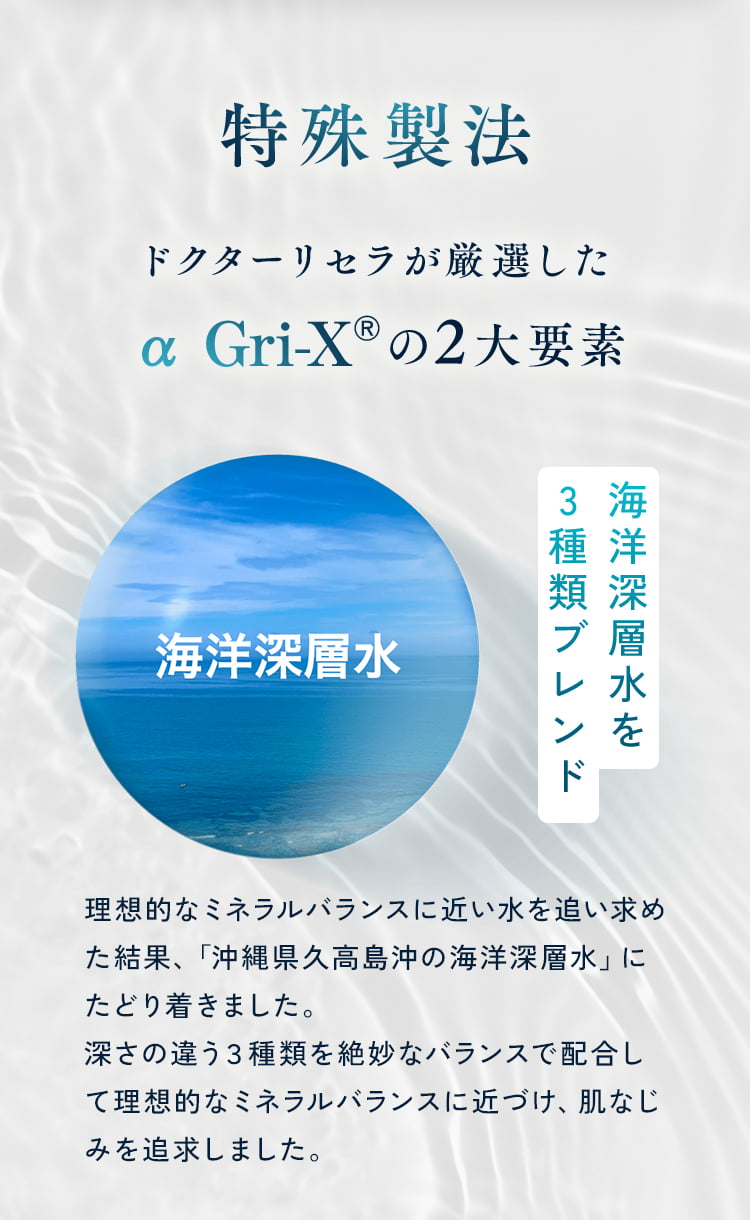 特殊製法 ドクターリセラが厳選したの2大要素 海洋深層水を3種類ブレンド 理想的なミネラルバランスに近い水を追い求めた結果、「沖縄県久高島沖の海洋深層水」にたどり着きました。深さの違う3種類を絶妙なバランスで配合して理想的なミネラルバランスに近づけ、肌なじみを追求しました。