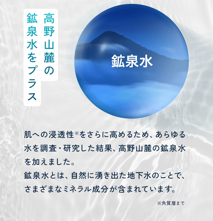 高野山麓の鉱泉水をプラス 肌への浸透性※をさらに高めるため、あらゆる水を調査・研究した結果、高野山麓の鉱泉水を加えました。鉱泉水とは、自然に湧き出た地下水のことで、さまざまなミネラル成分が含まれています。 