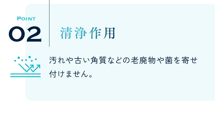 POINT02 清浄作用 汚れや古い角質などの老廃物や菌を寄せ付けません。