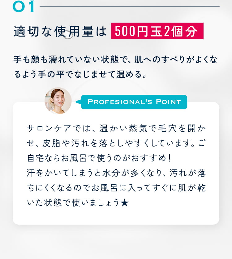 01 適切な使用量は 500円玉2個分 手も顔も濡れていない状態で、肌へのすべりがよくなるよう手の平でなじませて温める。サロンケアでは、温かい蒸気で毛穴を開かせ、皮脂や汚れを落としやすくしています。ご自宅ならお風呂で使うのがおすすめ!汗をかいてしまうと水分が多くなり、汚れが落ちにくくなるのでお風呂に入ってすぐに肌が乾いた状態で使いましょう★