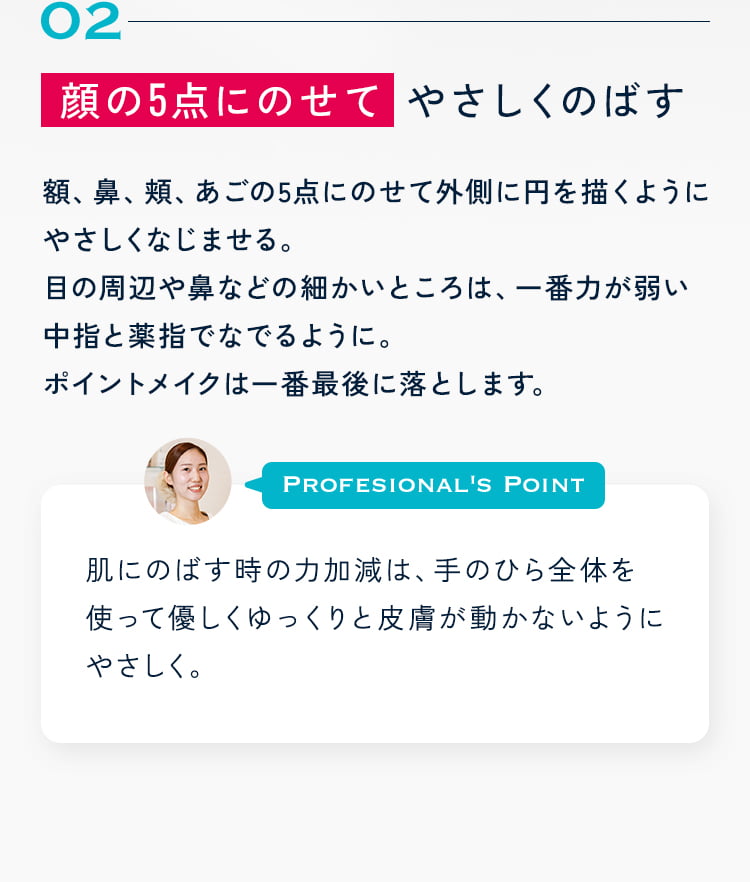 顔の5点にのせて やさしくのばす 額、鼻、頬、あごの5点にのせて外側に円を描くようにやさしくなじませる。目の周辺や鼻などの細かいところは、一番力が弱い中指と薬指でなでるように。ポイントメイクは一番最後に落とします。 肌にのばす時の力加減は、手のひら全体を使って優しくゆっくりと皮膚が動かないようにやさしく。【摩擦は美肌の大敵】です♪