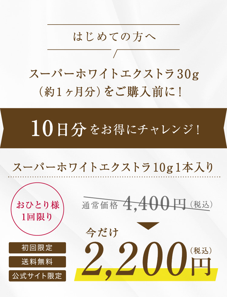 はじめての方へ スーパーホワイトエクストラ30g (約1ヶ月分)をご購入前に! 10日分をお得にチャレンジ! スーパーホワイトエクストラ10g1本入り おひとり様 1回限り 初回限定 送料無料 公式サイト限定 通常価格4,400円(税込) 今だけ2,200円(税込)