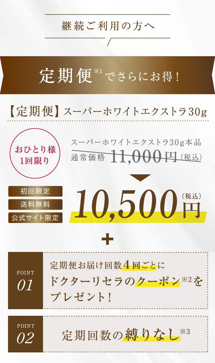 継続ご利用の方へ 定期便※1でさらにお得!【定期便】スーパーホワイトエクストラ30g おひとり様1回限り 初回限定 送料無料 公式サイト限定 スーパーホワイトエクストラ30g本品 通常価格11,000円(税込) 10,500円(税込) + POINT01 定期便お届け回数4回ごとにドクターリセラのクーポンをプレゼント! POINT02 定期回数の縛りなし※3