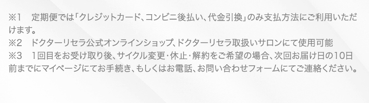 ※1　定期便では「クレジットカード、コンビニ後払い、代金引換」のみ支払方法にご利用いただけます。 ※2　ドクターリセラ公式オンラインショップ、ドクターリセラ取扱いサロンにて使用可能 ※3　1回目をお受け取り後、サイクル変更・休止・解約をご希望の場合、次回お届け日の10日前までにマイページにてお手続き、もしくはお電話、お問い合わせフォームにてご連絡ください。