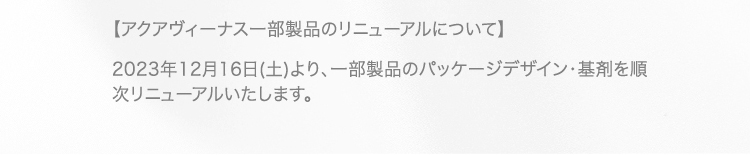 【アクアヴィーナス一部製品のリニューアルについて】 2023年12月16日(土)より、一部製品のパッケージデザイン・基剤を順次リニューアルいたします。