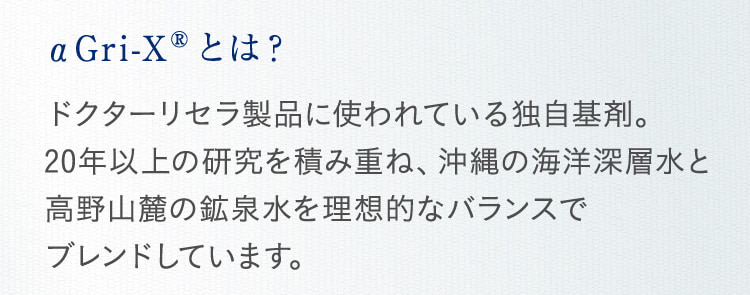 αGri-XRとは? ドクターリセラ製品に使われている独自基剤。 20年以上の研究を積み重ね、沖縄の海洋深層水と高野山麓の鉱泉水を理想的なバランスで
  ブレンドしています。