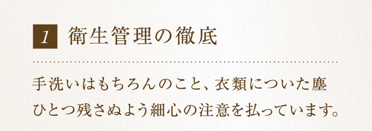 1 衛生管理の徹底 手洗いはもちろんのこと、衣類についた塵ひとつ残さぬよう細心の注意を払っています。