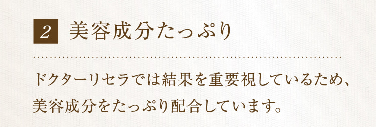 2 美容成分たっぷり ドクターリセラでは結果を重要視しているため、美容成分をたっぷり配合しています。