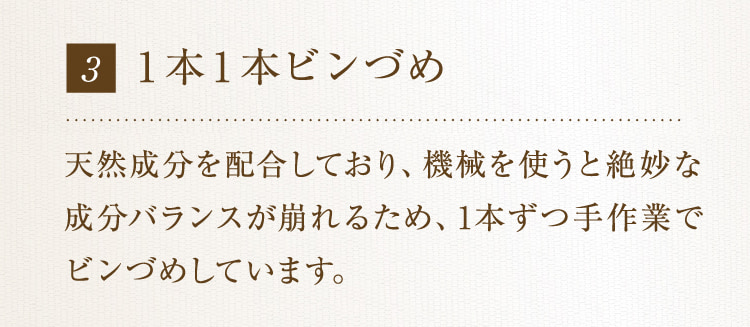 3 1本1本ビンづめ 天然成分を配合しており、機械を使うと絶妙な成分バランスが崩れるため、1本ずつ手作業でビンづめしています。