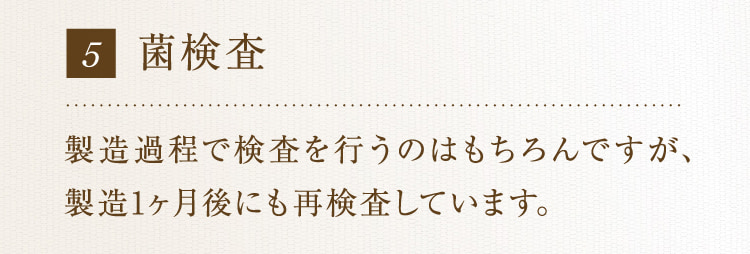 5 菌検査 製造過程で検査を行うのはもちろんですが、製造1ヶ月後にも再検査しています。