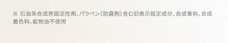 ※ 石油系合成界面活性剤、パラベン(防腐剤)含む旧表示指定成分、合成香料、合成着色料、鉱物油不使用