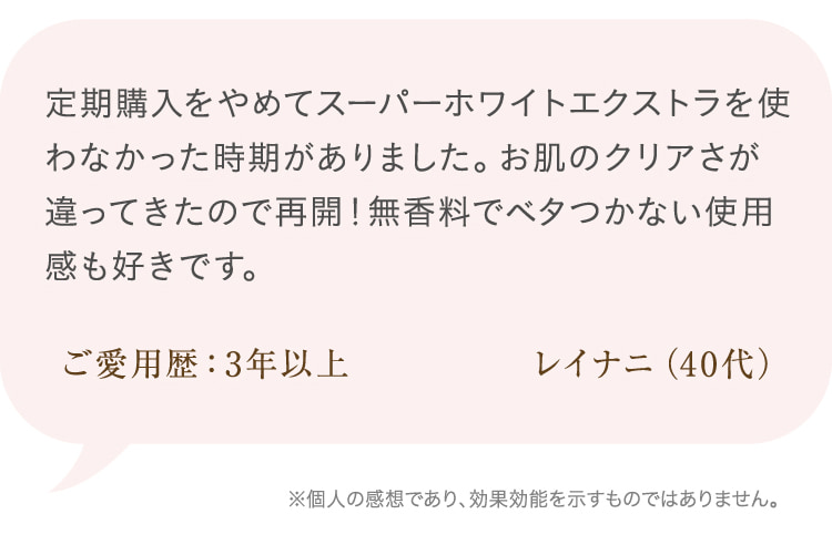 定期購入をやめてスーパーホワイトエクストラを使わなかった時期がありました。お肌のクリアさが違ってきたので再開!無香料でベタつかない使用感も好きです。 ご愛用歴:3年以上 レイナニ(40代)※個人の感想であり、効果効能を示すものではありません。