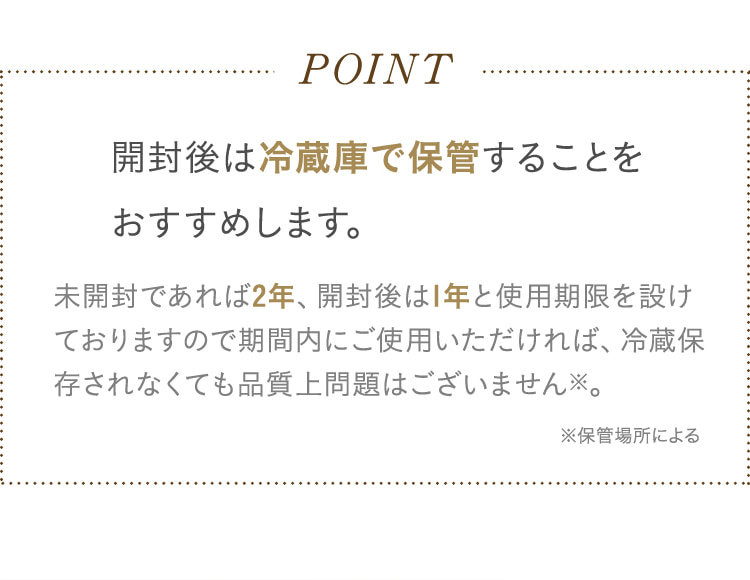 POINT 開封後は冷蔵庫で保管することをおすすめします。未開封であれば2年、開封後は1年と使用期限を設けておりますので期間内にご使用いただければ、冷蔵保存されなくても品質上問題はございません※。 ※保管場所による