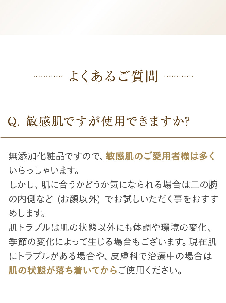 よくあるご質問 Q.敏感肌ですが使用できますか? 無添加化粧品ですので、敏感肌のご愛用者様は多くいらっしゃいます。しかし、肌に合うかどうか気になられる場合は二の腕の内側など (お顔以外) でお試しいただく事をおすすめします。肌トラブルは肌の状態以外にも体調や環境の変化、季節の変化によって生じる場合もございます。現在肌にトラブルがある場合や、皮膚科で治療中の場合は肌の状態が落ち着いてからご使用ください。