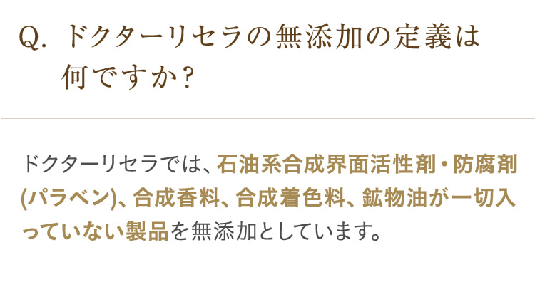 Q. ドクターリセラの無添加の定義は何ですか? ドクターリセラでは、石油系合成界面活性剤・防腐剤(パラベン)、合成香料、合成着色料、鉱物油が一切入っていない製品を無添加としています。