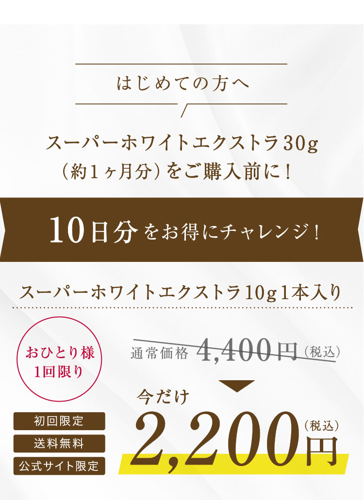 はじめての方へ スーパーホワイトエクストラ30g (約1ヶ月分)をご購入前に! 10日分をお得にチャレンジ! スーパーホワイトエクストラ10g1本入り おひとり様 1回限り 初回限定 送料無料 公式サイト限定 通常価格4,400円(税込) 今だけ2,200円(税込)