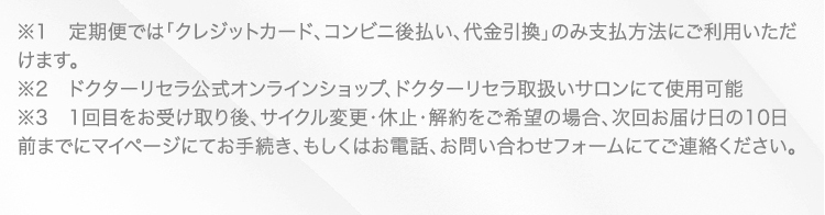 ※1　定期便では「クレジットカード、コンビニ後払い、代金引換」のみ支払方法にご利用いただけます。 ※2　ドクターリセラ公式オンラインショップ、ドクターリセラ取扱いサロンにて使用可能 ※3　1回目をお受け取り後、サイクル変更・休止・解約をご希望の場合、次回お届け日の10日前までにマイページにてお手続き、もしくはお電話、お問い合わせフォームにてご連絡ください。