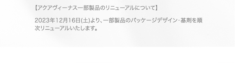 【アクアヴィーナス一部製品のリニューアルについて】 2023年12月16日(土)より、一部製品のパッケージデザイン・基剤を順次リニューアルいたします。