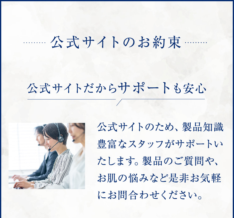 公式サイトのお約束 公式サイトだからサポートも安心 公式サイトのため、製品知識 豊富なスタッフがサポートいたします。製品のご質問や、お肌の悩みなど是非お気軽にお問合わせください。