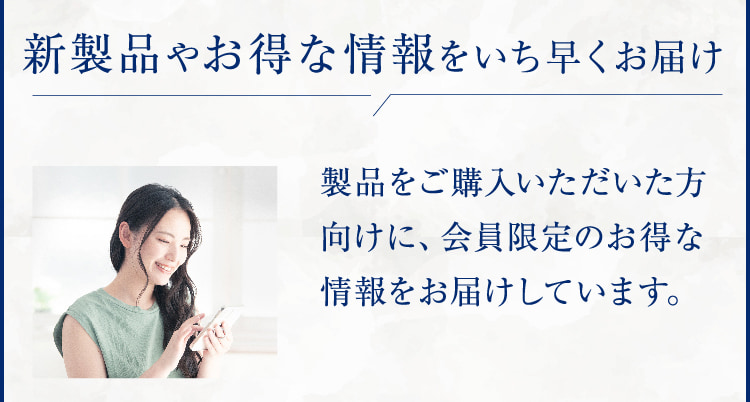 新製品やお得な情報をいち早くお届け 製品をご購入いただいた方向けに、会員限定のお得な情報をお届けしています。