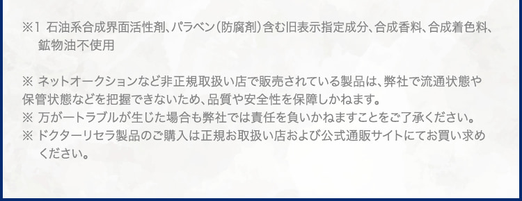 ※1 石油系合成界面活性剤、パラベン(防腐剤)含む旧表示指定成分、合成香料、合成着色料、 鉱物油不使用 ※ ネットオークションなど非正規取扱い店で販売されている製品は、弊社で流通状態や保管状態などを把握できないため、品質や安全性を保障しかねます。 ※ 万が一トラブルが生じた場合も弊社では責任を負いかねますことをご了承ください。※ ドクターリセラ製品のご購入は正規お取扱い店および公式通販サイトにてお買い求めください。